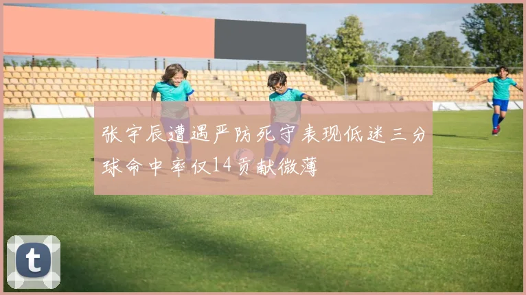 张宇辰遭遇严防死守表现低迷三分球命中率仅14贡献微薄