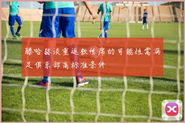 滕哈赫谈重返教练席的可能性需满足俱乐部高标准条件