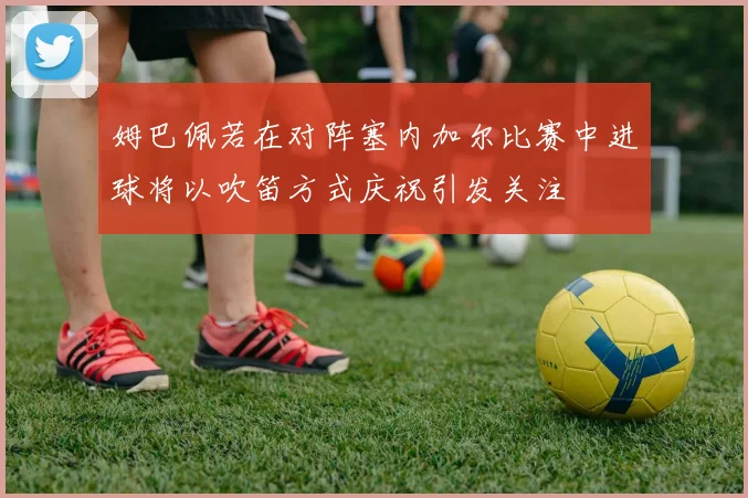 姆巴佩若在对阵塞内加尔比赛中进球将以吹笛方式庆祝引发关注