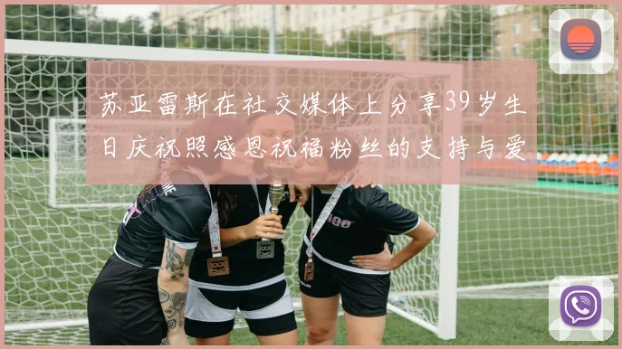 苏亚雷斯在社交媒体上分享39岁生日庆祝照感恩祝福粉丝的支持与爱护