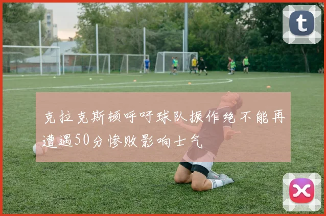 克拉克斯顿呼吁球队振作绝不能再遭遇50分惨败影响士气
