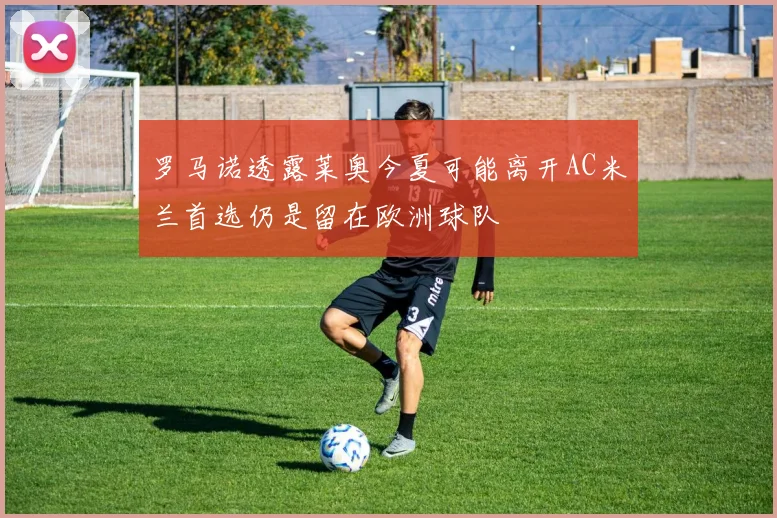 罗马诺透露莱奥今夏可能离开AC米兰首选仍是留在欧洲球队