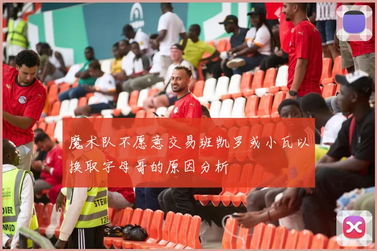魔术队不愿意交易班凯罗或小瓦以换取字母哥的原因分析