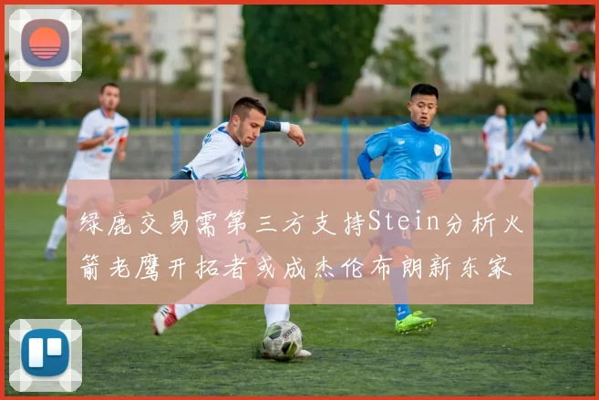 绿鹿交易需第三方支持Stein分析火箭老鹰开拓者或成杰伦布朗新东家