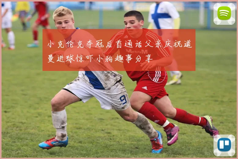 小克伦克夺冠后首通话父亲庆祝道曼进球惊吓小狗趣事分享