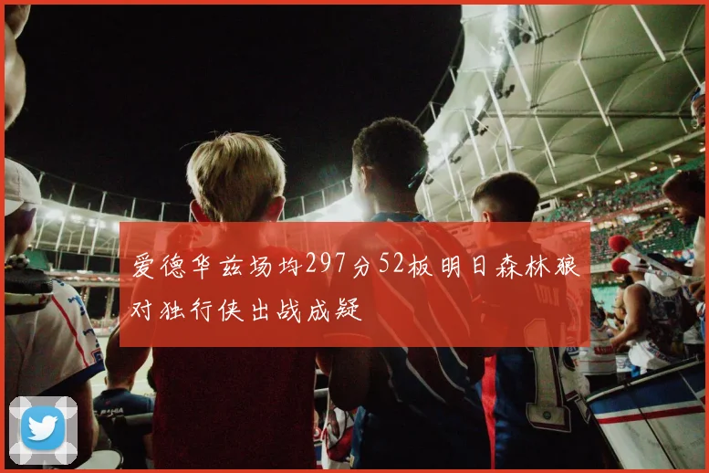 爱德华兹场均297分52板明日森林狼对独行侠出战成疑