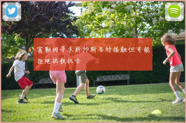 富勒姆寻求新帅斯洛特接触但可能拒绝执教机会
