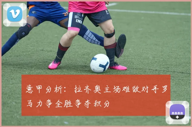 意甲分析：拉齐奥主场难敌对手罗马力争全胜争夺积分