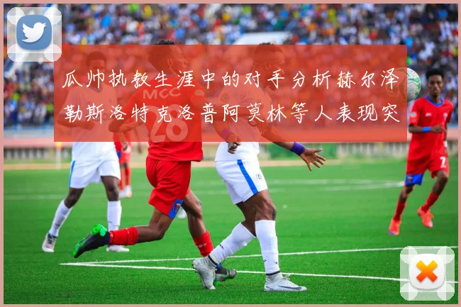 瓜帅执教生涯中的对手分析赫尔泽勒斯洛特克洛普阿莫林等人表现突出