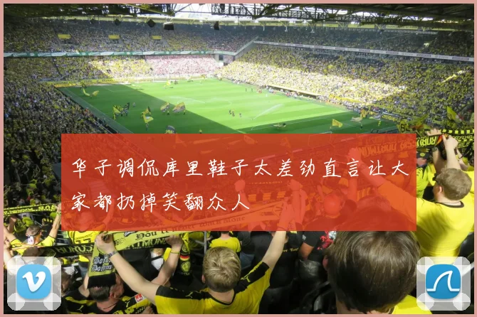华子调侃库里鞋子太差劲直言让大家都扔掉笑翻众人